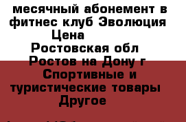 месячный абонемент в фитнес клуб Эволюция › Цена ­ 1 000 - Ростовская обл., Ростов-на-Дону г. Спортивные и туристические товары » Другое   